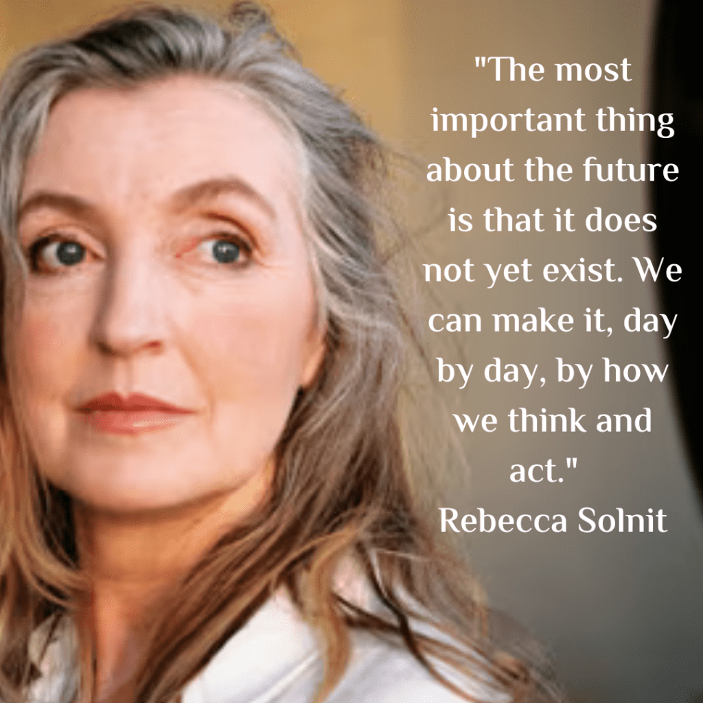 "The most important thing about the future is that it does not yet exist. We can make it, day by day, by how we think and act." - Rebecca Solnit